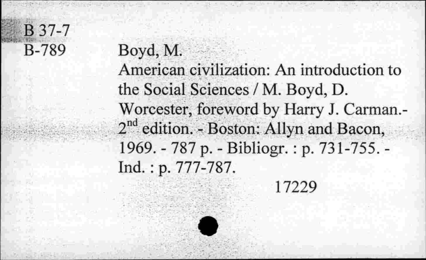 ﻿B37-7
B-789 Boyd, M.
American civilization: An introduction to the Social Sciences / M. Boyd, D.
Worcester, foreword by Harry J. Carman.-2nd edition. - Boston: Allyn and Bacon, 1969. - 787 p. - Bibliogr. : p. 731-755. -Ind. : p. 777-787.
17229